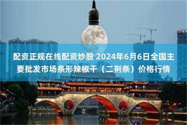 配资正规在线配资炒股 2024年6月6日全国主要批发市场条形辣椒干（二荆条）价格行情