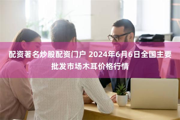 配资著名炒股配资门户 2024年6月6日全国主要批发市场木耳价格行情