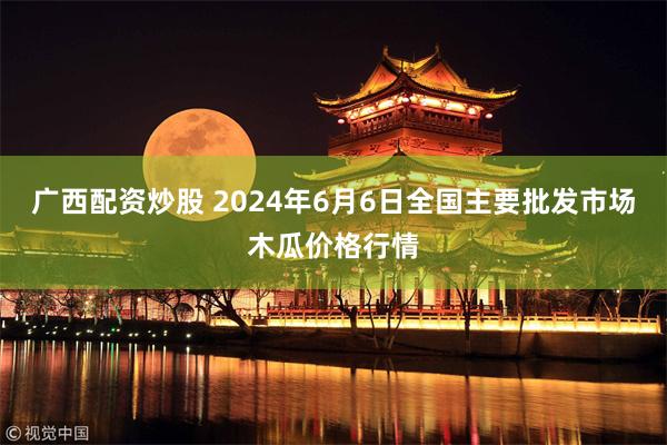 广西配资炒股 2024年6月6日全国主要批发市场木瓜价格行情