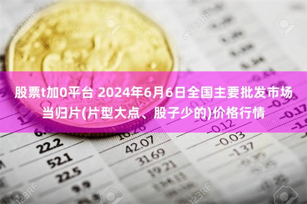 股票t加0平台 2024年6月6日全国主要批发市场当归片(片型大点、股子少的)价格行情