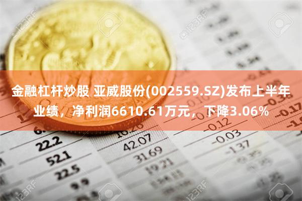 金融杠杆炒股 亚威股份(002559.SZ)发布上半年业绩，净利润6610.61万元，下降3.06%