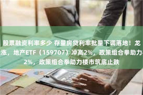 股票融资利率多少 存量房贷利率批量下调落地！龙头地产全线上涨，地产ETF（159707）冲高2%，政策组合拳助力楼市筑底止跌