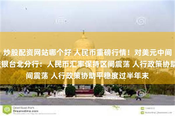 炒股配资网站哪个好 人民币重磅行情！对美元中间价调升82基点 交银台北分行：人民币汇率保持区间震荡 人行政策协助平稳度过半年末