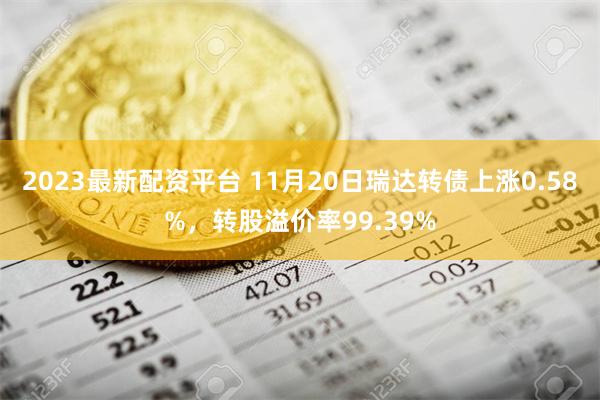 2023最新配资平台 11月20日瑞达转债上涨0.58%，转股溢价率99.39%