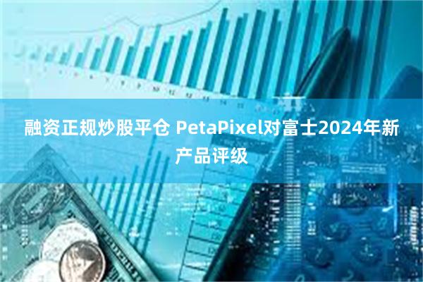 融资正规炒股平仓 PetaPixel对富士2024年新产品评级