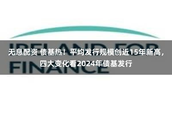 无息配资 债基热！平均发行规模创近15年新高，四大变化看2024年债基发行