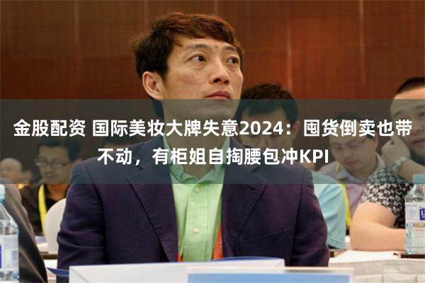 金股配资 国际美妆大牌失意2024：囤货倒卖也带不动，有柜姐自掏腰包冲KPI