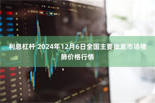 利息杠杆 2024年12月6日全国主要批发市场猪肺价格行情