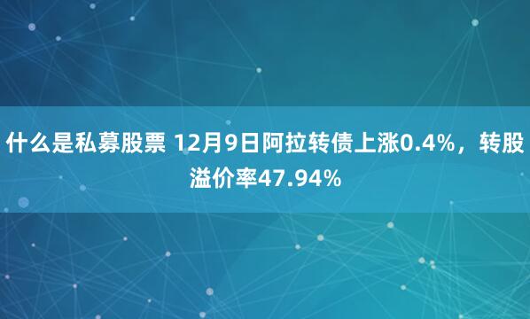 什么是私募股票 12月9日阿拉转债上涨0.4%，转股溢价率47.94%