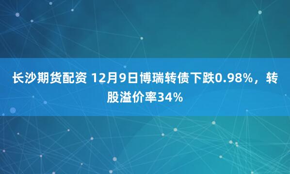 长沙期货配资 12月9日博瑞转债下跌0.98%，转股溢价率34%