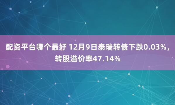 配资平台哪个最好 12月9日泰瑞转债下跌0.03%，转股溢价率47.14%