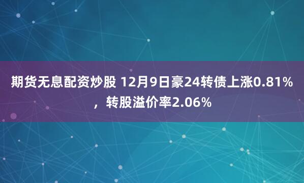 期货无息配资炒股 12月9日豪24转债上涨0.81%，转股溢价率2.06%