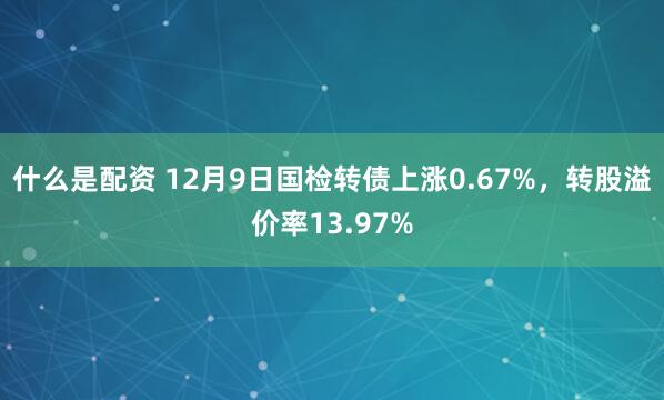 什么是配资 12月9日国检转债上涨0.67%，转股溢价率13.97%