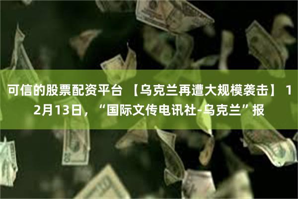 可信的股票配资平台 【乌克兰再遭大规模袭击】 12月13日，“国际文传电讯社-乌克兰”报