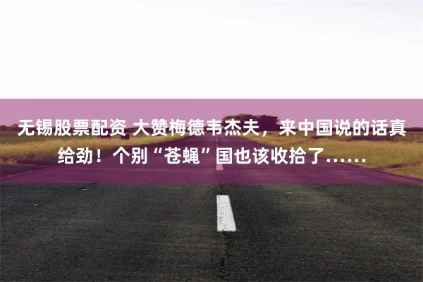 无锡股票配资 大赞梅德韦杰夫，来中国说的话真给劲！个别“苍蝇”国也该收拾了……