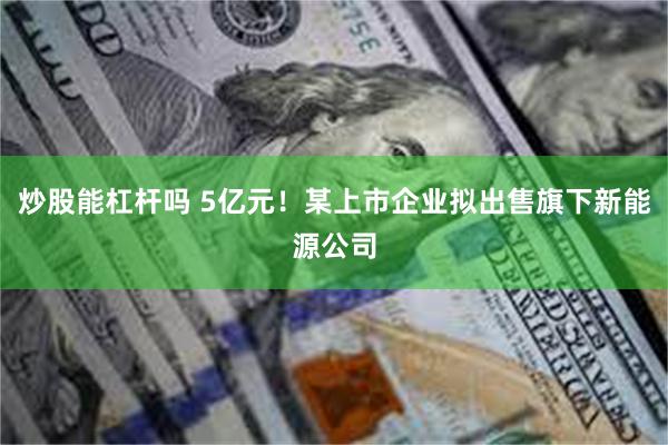 炒股能杠杆吗 5亿元！某上市企业拟出售旗下新能源公司