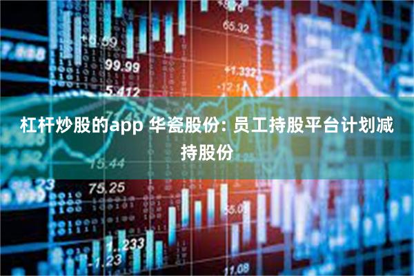 杠杆炒股的app 华瓷股份: 员工持股平台计划减持股份