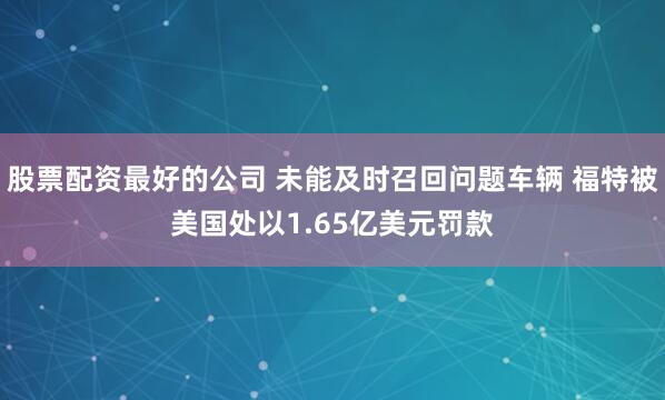 股票配资最好的公司 未能及时召回问题车辆 福特被美国处以1.65亿美元罚款