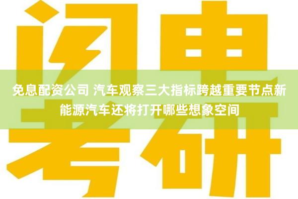 免息配资公司 汽车观察三大指标跨越重要节点新能源汽车还将打开哪些想象空间