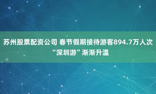 苏州股票配资公司 春节假期接待游客894.7万人次  “深圳游”渐渐升温