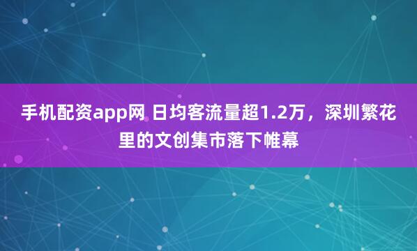 手机配资app网 日均客流量超1.2万，深圳繁花里的文创集市落下帷幕