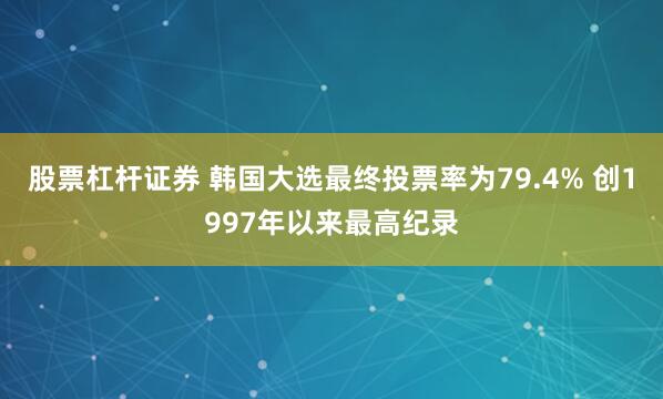 股票杠杆证券 韩国大选最终投票率为79.4% 创1997年以来最高纪录