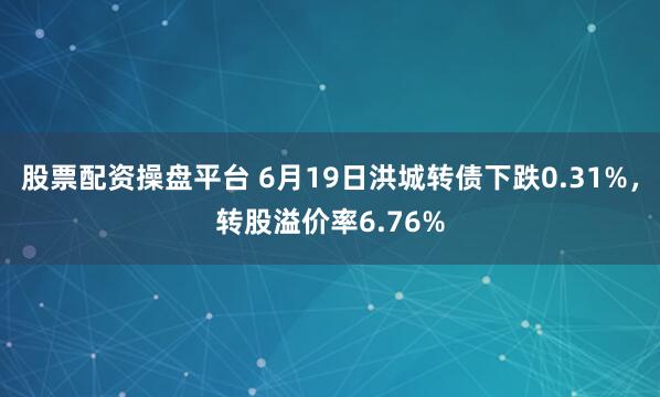 股票配资操盘平台 6月19日洪城转债下跌0.31%，转股溢价率6.76%
